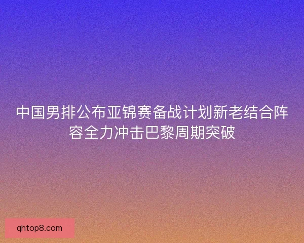 中国男排公布亚锦赛备战计划新老结合阵容全力冲击巴黎周期突破