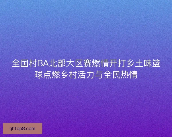 全国村BA北部大区赛燃情开打乡土味篮球点燃乡村活力与全民热情